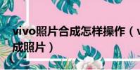 vivo照片合成怎样操作(vivo手机怎样ps合成照片)