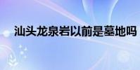 汕头龙泉岩以前是墓地吗(汕头龙泉岩)