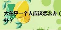 太在乎一个人应该怎么办(太在乎一个人怎么办)