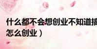 什么都不会想创业不知道搞什么(什么都不会怎么创业)