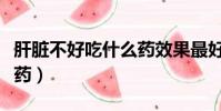 肝脏不好吃什么药效果最好(肝脏不好吃什么药)