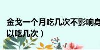 金戈一个月吃几次不影响身体(金戈一个月可以吃几次)
