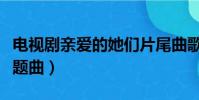 电视剧亲爱的她们片尾曲歌词(亲爱的她们主题曲)