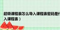 超级课程表怎么导入课程表密码是什么(超级课程表怎么导入课程表)