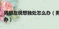 男朋友说想独处怎么办(男朋友老是想做怎么办)