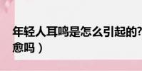 年轻人耳鸣是怎么引起的?(年轻人耳鸣能自愈吗)