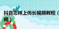 抖音怎样上传长视频教程(抖音怎样上传长视频)