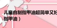 儿童自制指甲油超简单又好看(儿童怎么自制指甲油)